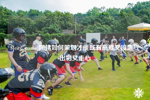 烟台团建如何策划才能既有高度又接地气出彩又走心